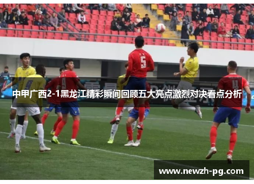 中甲广西2-1黑龙江精彩瞬间回顾五大亮点激烈对决看点分析