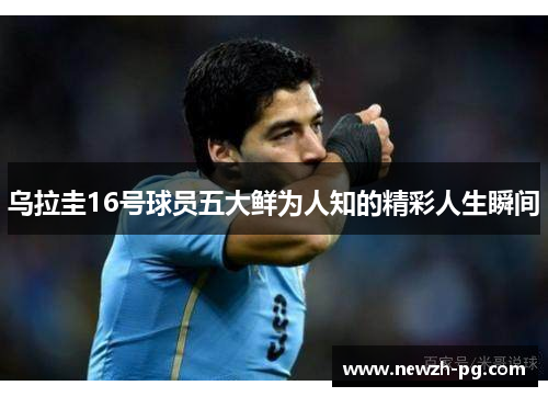乌拉圭16号球员五大鲜为人知的精彩人生瞬间