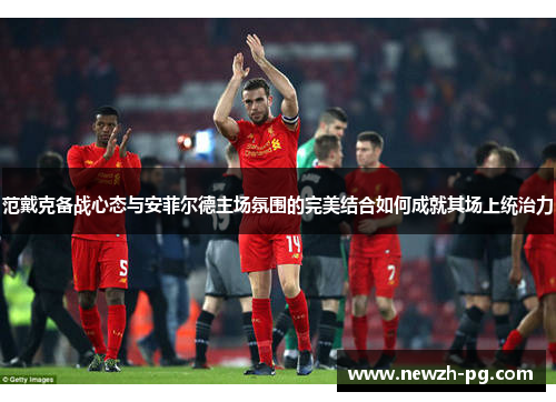 范戴克备战心态与安菲尔德主场氛围的完美结合如何成就其场上统治力