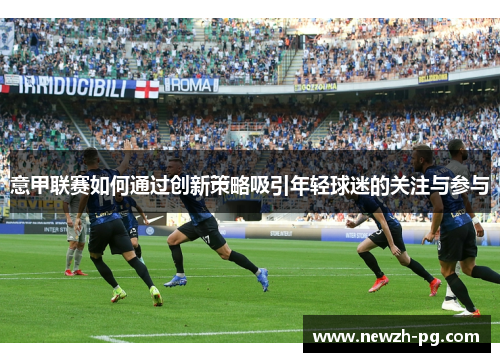 意甲联赛如何通过创新策略吸引年轻球迷的关注与参与