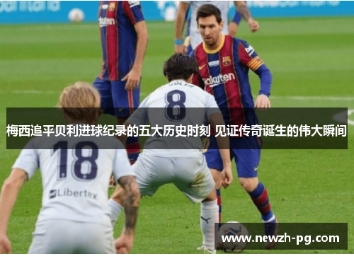 梅西追平贝利进球纪录的五大历史时刻 见证传奇诞生的伟大瞬间