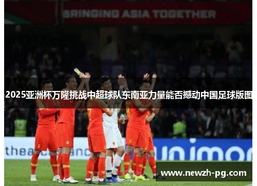 2025亚洲杯万隆挑战中超球队东南亚力量能否撼动中国足球版图