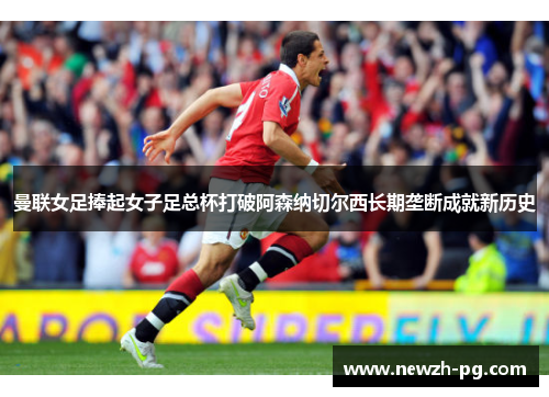 曼联女足捧起女子足总杯打破阿森纳切尔西长期垄断成就新历史